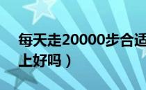 每天走20000步合适吗（每天走20000步以上好吗）