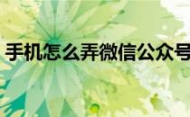 手机怎么弄微信公众号（怎么弄微信公众号）