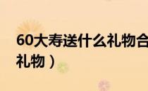 60大寿送什么礼物合适妈妈（60大寿送什么礼物）