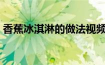 香蕉冰淇淋的做法视频（香蕉冰淇淋的做法）