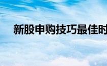 新股申购技巧最佳时间（新股申购技巧）