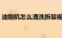 油烟机怎么清洗拆装视频（油烟机怎么清洗）