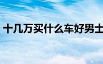 十几万买什么车好男士（十几万买什么车好）