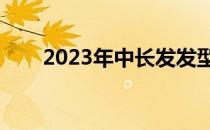 2023年中长发发型女（长发发型女）