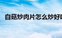 白菇炒肉片怎么炒好吃（肉片怎么炒好吃）