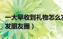 一大早收到礼物怎么发朋友圈（收到礼物怎么发朋友圈）