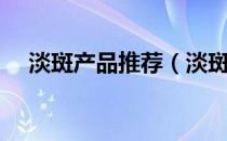 淡斑产品推荐（淡斑产品哪款最有效果）