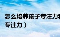 怎么培养孩子专注力和记忆力（怎么培养孩子专注力）