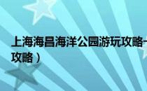 上海海昌海洋公园游玩攻略一日游（上海海昌海洋公园游玩攻略）