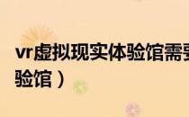 vr虚拟现实体验馆需要多少钱（vr虚拟现实体验馆）