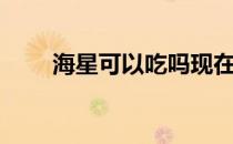 海星可以吃吗现在（海星可以吃吗）