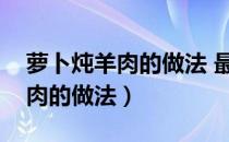 萝卜炖羊肉的做法 最正宗的做法（萝卜炖牛肉的做法）