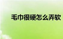 毛巾很硬怎么弄软（毛巾变硬怎么办）