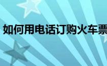 如何用电话订购火车票（电话怎么订火车票）