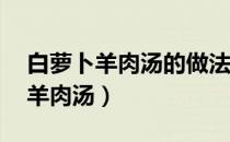 白萝卜羊肉汤的做法 最正宗的做法（白萝卜羊肉汤）