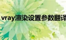 vray渲染设置参数翻译（vray渲染设置参数）