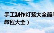 手工制作灯笼大全简单又漂亮（手工制作视频教程大全）