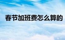 春节加班费怎么算的（春节加班费怎么算）
