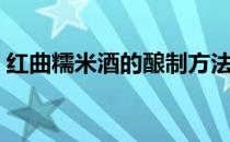 红曲糯米酒的酿制方法（糯米酒的酿制方法）