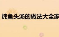 炖鱼头汤的做法大全家常（炖鱼头汤的做法）
