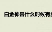 白金神兽什么时候有卖（白金神兽多少钱）