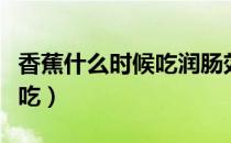 香蕉什么时候吃润肠效果最好（香蕉什么时候吃）