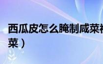 西瓜皮怎么腌制咸菜视频（西瓜皮怎么腌制咸菜）