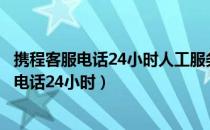 携程客服电话24小时人工服务热线怎样联系客服（携程客服电话24小时）