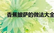 香蕉披萨的做法大全（香蕉披萨的做法）