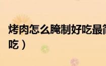 烤肉怎么腌制好吃最简单（烤肉怎么腌制才好吃）