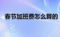 春节加班费怎么算的（春节加班费怎么算）