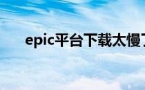 epic平台下载太慢了（epic平台下载）
