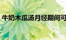 牛奶木瓜汤月经期间可以吃吗（牛奶木瓜汤）