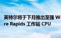 英特尔将于下月推出至强 W-3400 和至强 W-2400 Sapphire Rapids 工作站 CPU