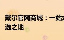 戴尔官网商城：一站式电脑及相关产品购买首选之地