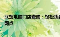 联想电脑门店查询：轻松找到附近的联想专卖店及售后服务网点