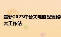 最新2023年台式电脑配置推荐指南：选购最优质硬件构建强大工作站